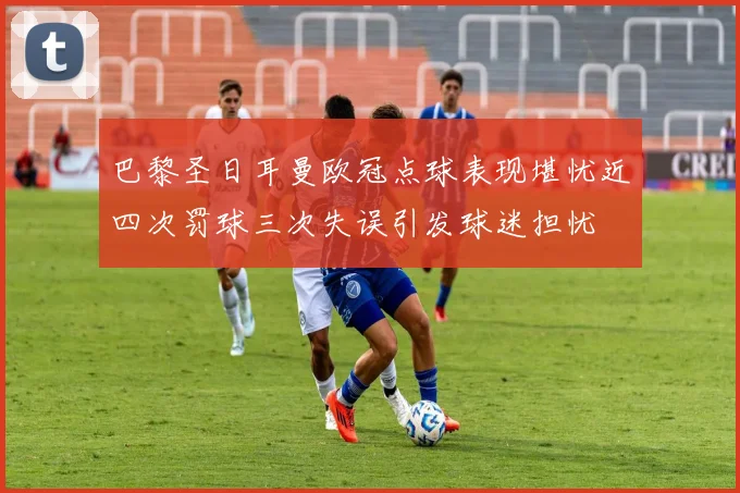 巴黎圣日耳曼欧冠点球表现堪忧近四次罚球三次失误引发球迷担忧