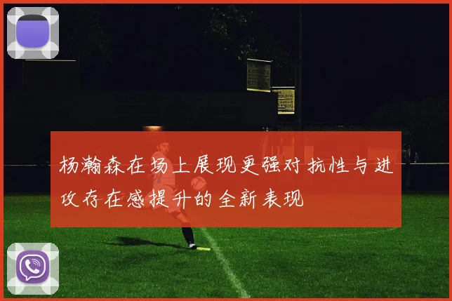 杨瀚森在场上展现更强对抗性与进攻存在感提升的全新表现