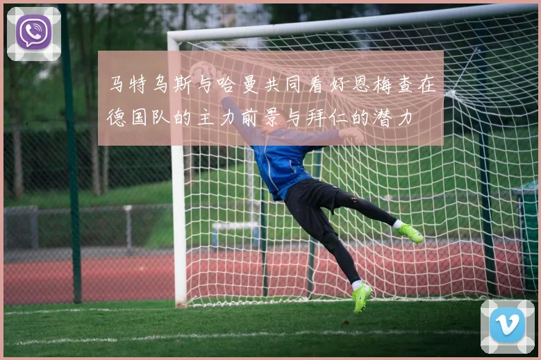 马特乌斯与哈曼共同看好恩梅查在德国队的主力前景与拜仁的潜力
