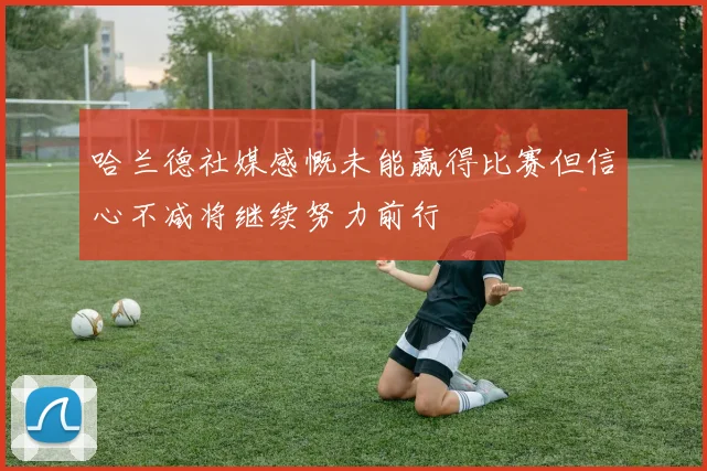 哈兰德社媒感慨未能赢得比赛但信心不减将继续努力前行