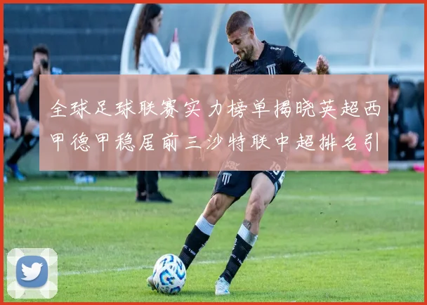 全球足球联赛实力榜单揭晓英超西甲德甲稳居前三沙特联中超排名引关注