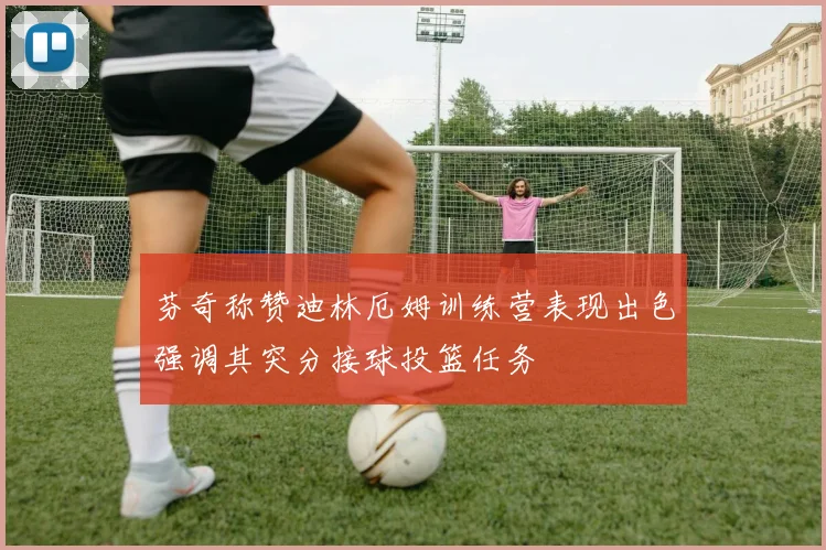芬奇称赞迪林厄姆训练营表现出色强调其突分接球投篮任务