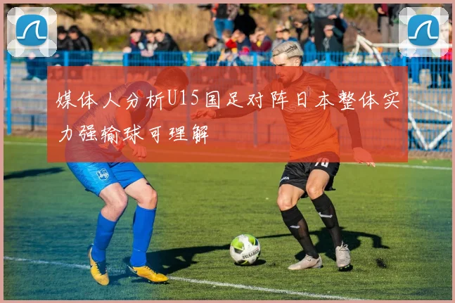 媒体人分析U15国足对阵日本整体实力强输球可理解