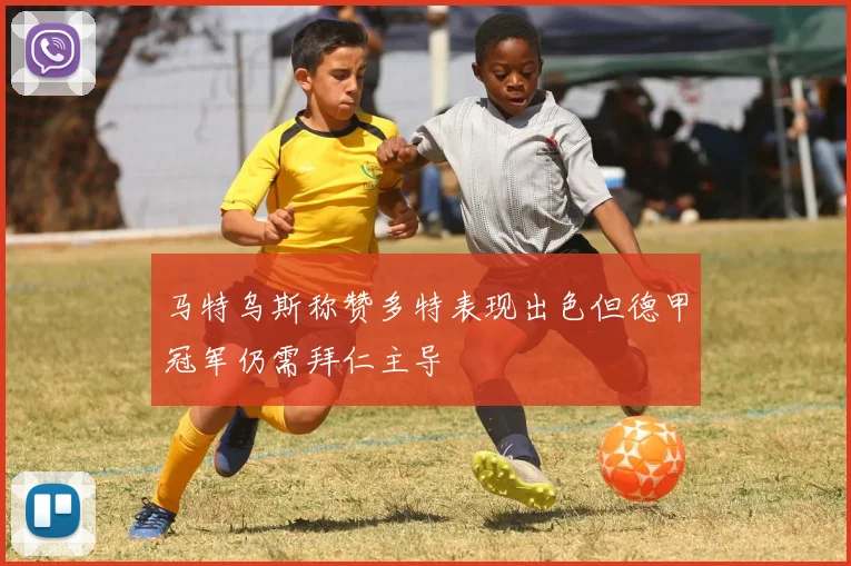 马特乌斯称赞多特表现出色但德甲冠军仍需拜仁主导