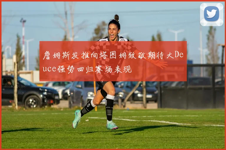 詹姆斯发推向塔图姆致敬期待大Deuce强势回归赛场表现