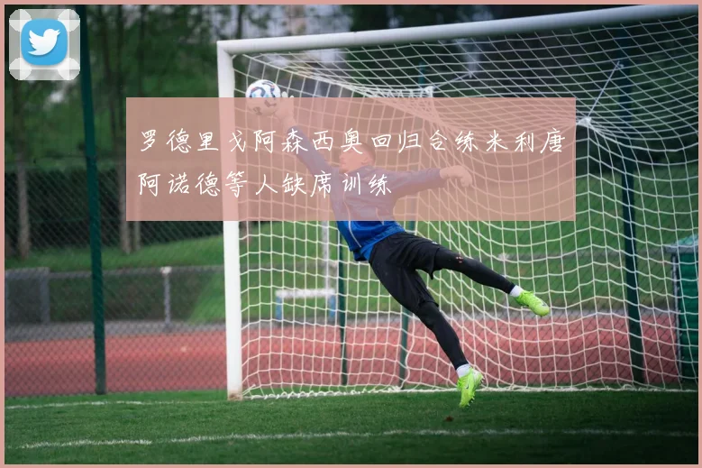 罗德里戈阿森西奥回归合练米利唐阿诺德等人缺席训练