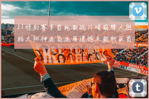 J1特别赛季首轮激战川崎前锋大胜柏太阳神鹿岛鹿角遗憾未能斩获首胜