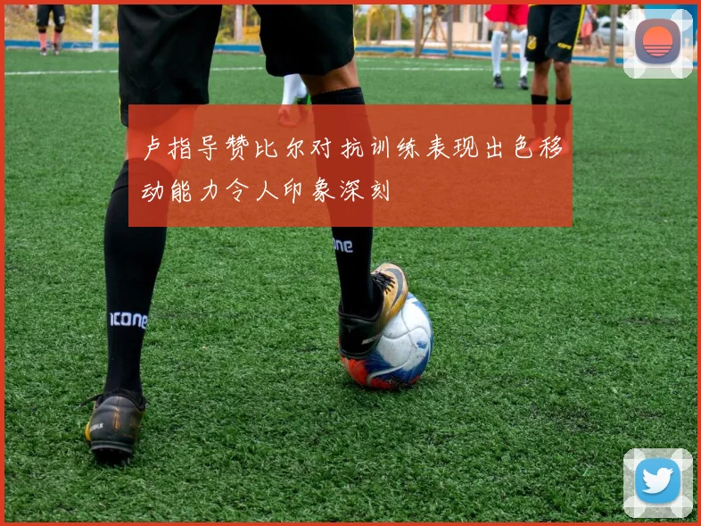 卢指导赞比尔对抗训练表现出色移动能力令人印象深刻