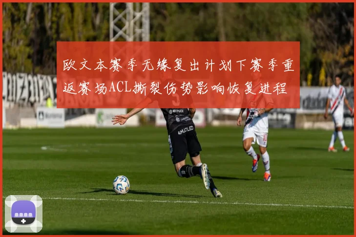 欧文本赛季无缘复出计划下赛季重返赛场ACL撕裂伤势影响恢复进程