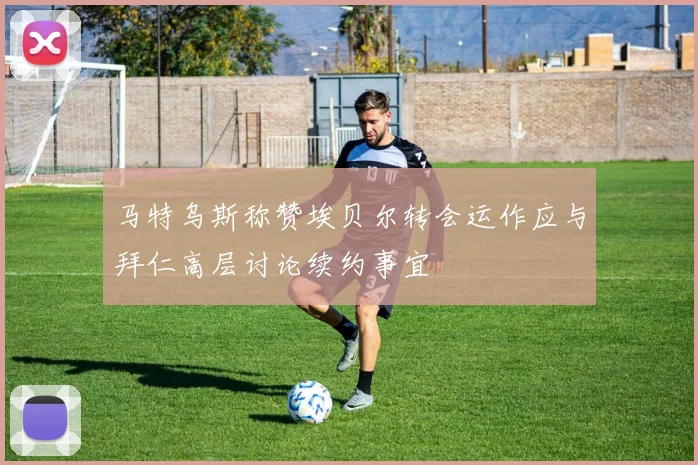 马特乌斯称赞埃贝尔转会运作应与拜仁高层讨论续约事宜