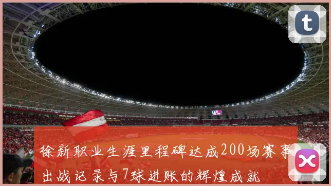 徐新职业生涯里程碑达成200场赛事出战记录与7球进账的辉煌成就