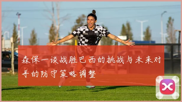 森保一谈战胜巴西的挑战与未来对手的防守策略调整