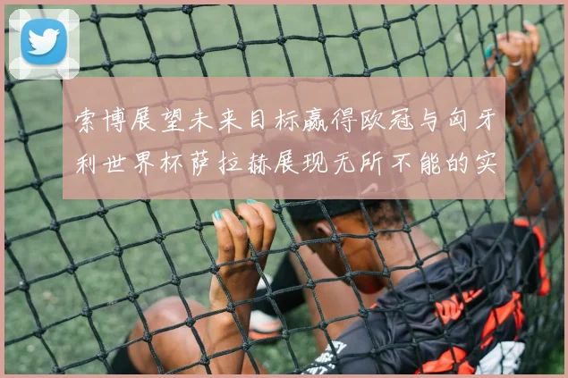 索博展望未来目标赢得欧冠与匈牙利世界杯萨拉赫展现无所不能的实力
